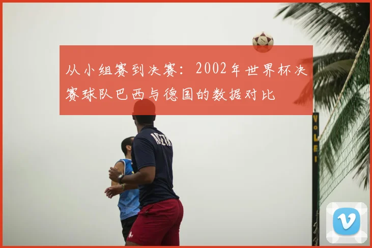 从小组赛到决赛:2002年世界杯决赛球队巴西与德国的数据对比