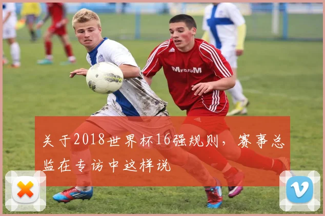 关于2018世界杯16强规则，赛事总监在专访中这样说