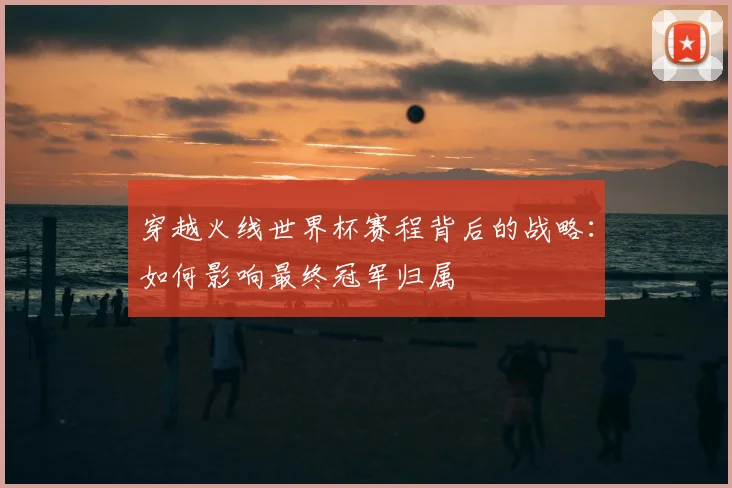 穿越火线世界杯赛程背后的战略：如何影响最终冠军归属