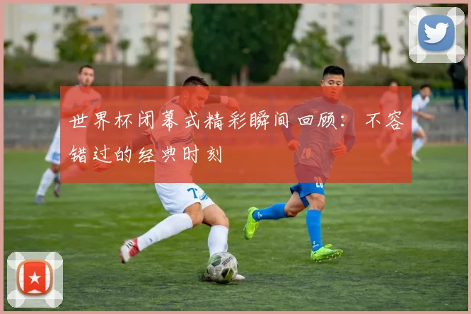 世界杯闭幕式精彩瞬间回顾：不容错过的经典时刻