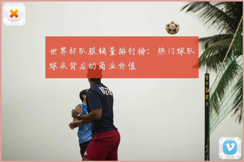 世界杯队服销量排行榜：热门球队球衣背后的商业价值
