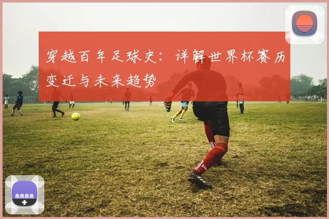 穿越百年足球史：详解世界杯赛历变迁与未来趋势