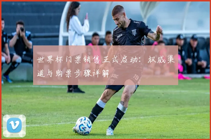 世界杯门票销售正式启动：权威渠道与购票步骤详解