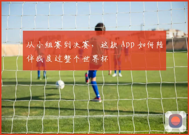 从小组赛到决赛，这款 App 如何陪伴我度过整个世界杯