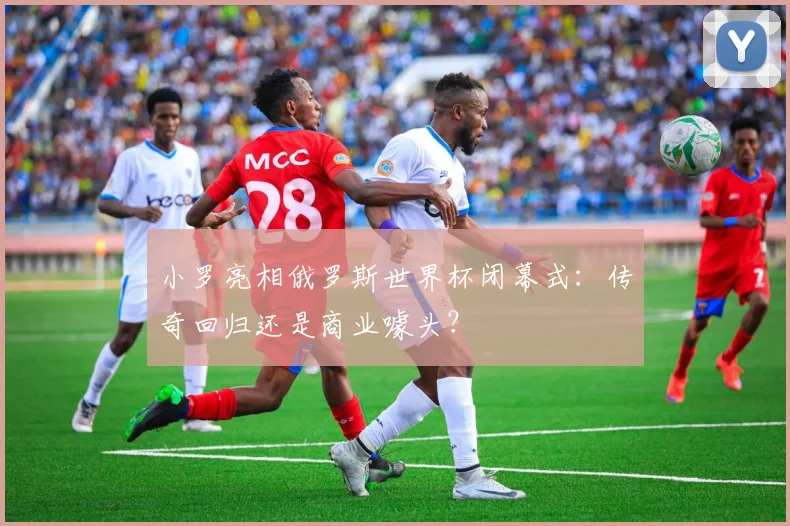 小罗亮相俄罗斯世界杯闭幕式：传奇回归还是商业噱头？